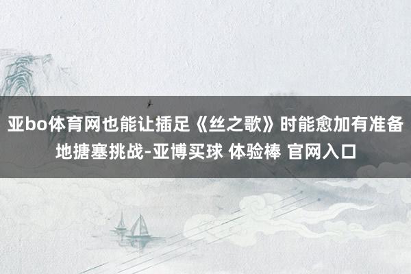 亚bo体育网也能让插足《丝之歌》时能愈加有准备地搪塞挑战-亚博买球 体验棒 官网入口