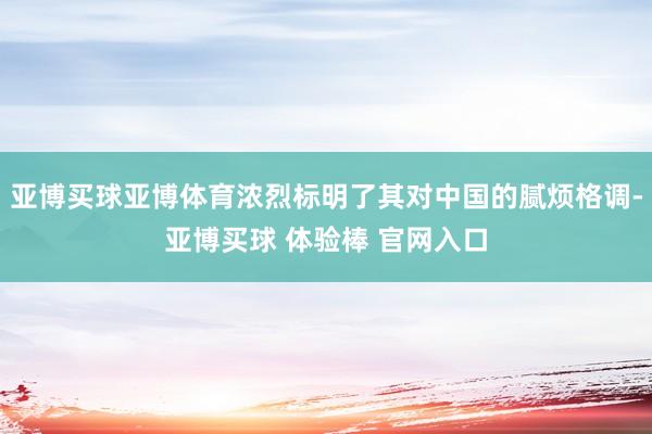 亚博买球亚博体育浓烈标明了其对中国的腻烦格调-亚博买球 体验棒 官网入口
