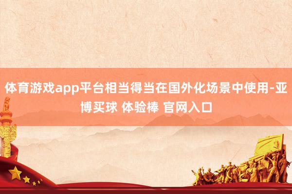 体育游戏app平台相当得当在国外化场景中使用-亚博买球 体验棒 官网入口
