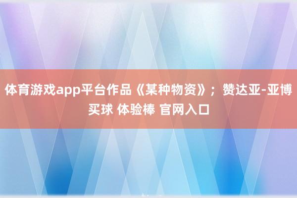体育游戏app平台作品《某种物资》；赞达亚-亚博买球 体验棒 官网入口