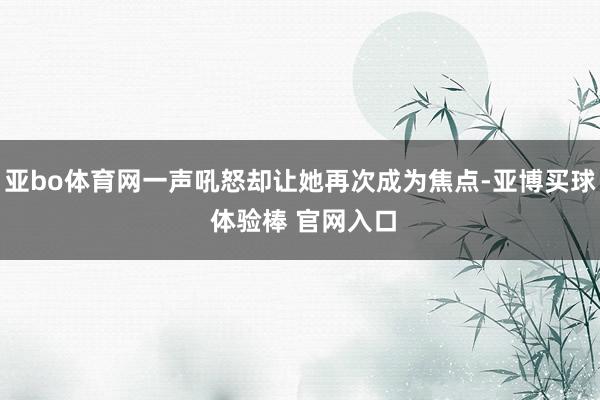 亚bo体育网一声吼怒却让她再次成为焦点-亚博买球 体验棒 官网入口