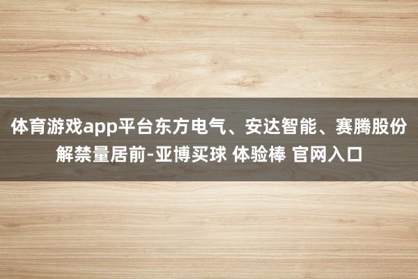 体育游戏app平台东方电气、安达智能、赛腾股份解禁量居前-亚博买球 体验棒 官网入口