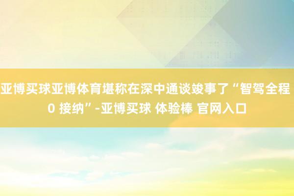 亚博买球亚博体育堪称在深中通谈竣事了“智驾全程 0 接纳”-亚博买球 体验棒 官网入口