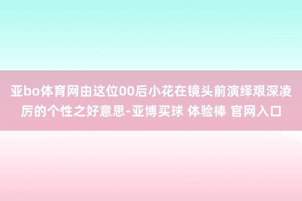 亚bo体育网由这位00后小花在镜头前演绎艰深凌厉的个性之好意思-亚博买球 体验棒 官网入口