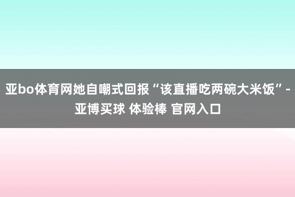 亚bo体育网她自嘲式回报“该直播吃两碗大米饭”-亚博买球 体验棒 官网入口