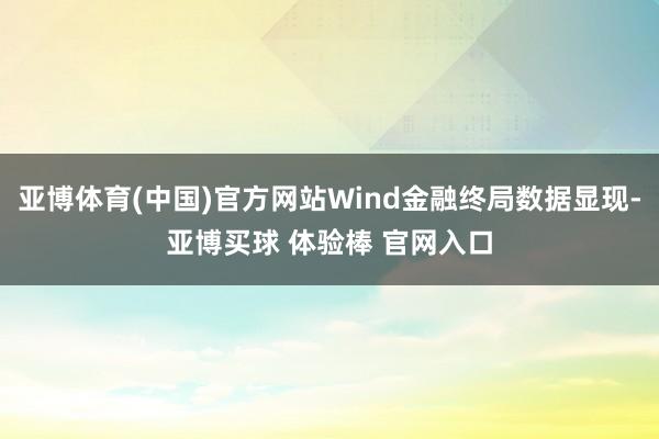 亚博体育(中国)官方网站Wind金融终局数据显现-亚博买球 体验棒 官网入口