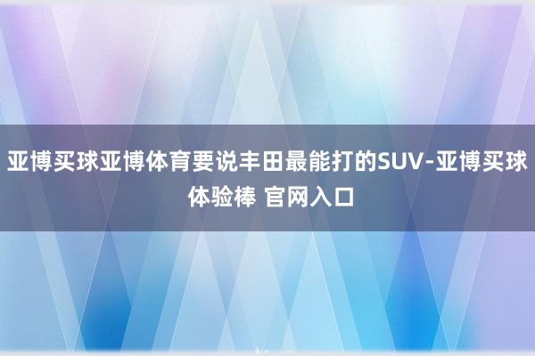 亚博买球亚博体育要说丰田最能打的SUV-亚博买球 体验棒 官网入口