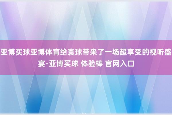 亚博买球亚博体育给寰球带来了一场超享受的视听盛宴-亚博买球 体验棒 官网入口