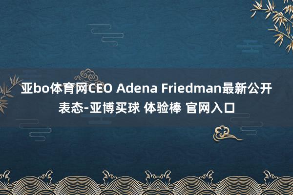 亚bo体育网CEO Adena Friedman最新公开表态-亚博买球 体验棒 官网入口