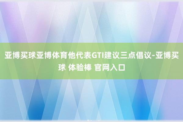 亚博买球亚博体育他代表GTI建议三点倡议-亚博买球 体验棒 官网入口
