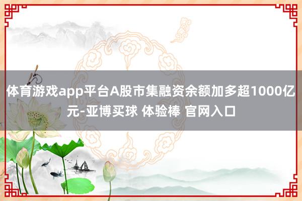 体育游戏app平台A股市集融资余额加多超1000亿元-亚博买球 体验棒 官网入口