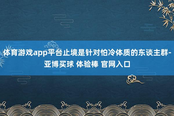 体育游戏app平台止境是针对怕冷体质的东谈主群-亚博买球 体验棒 官网入口