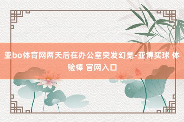 亚bo体育网两天后在办公室突发幻觉-亚博买球 体验棒 官网入口