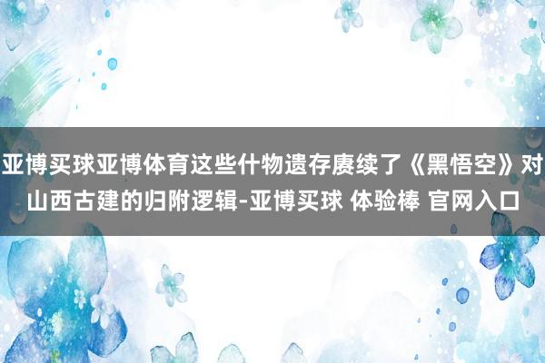 亚博买球亚博体育这些什物遗存赓续了《黑悟空》对山西古建的归附逻辑-亚博买球 体验棒 官网入口