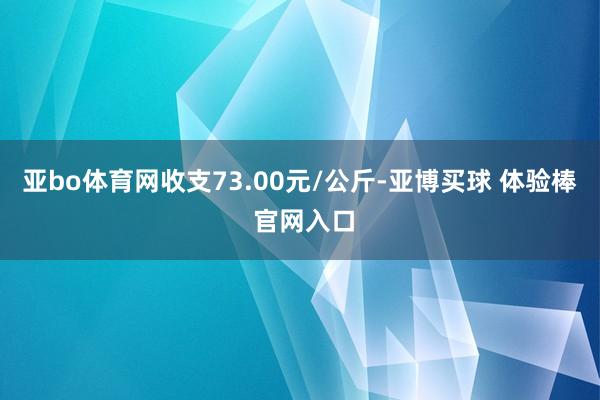 亚bo体育网收支73.00元/公斤-亚博买球 体验棒 官网入口