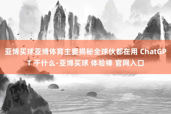 亚博买球亚博体育主要揭秘全球伙都在用 ChatGPT 干什么-亚博买球 体验棒 官网入口