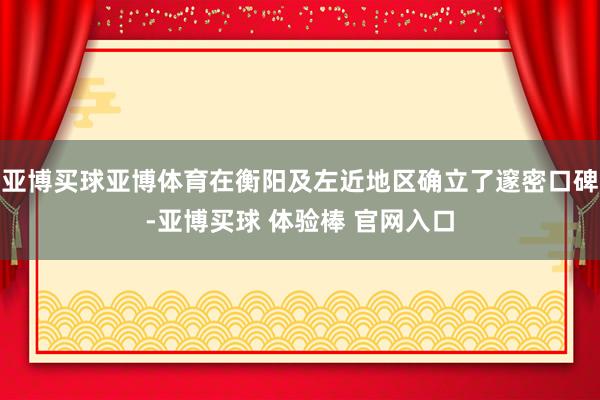 亚博买球亚博体育在衡阳及左近地区确立了邃密口碑-亚博买球 体验棒 官网入口
