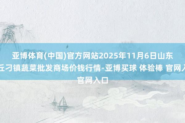 亚博体育(中国)官方网站2025年11月6日山东章丘刁镇蔬菜批发商场价钱行情-亚博买球 体验棒 官网入口