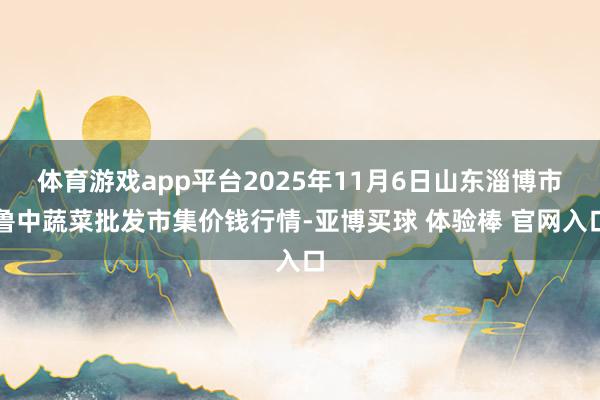 体育游戏app平台2025年11月6日山东淄博市鲁中蔬菜批发市集价钱行情-亚博买球 体验棒 官网入口