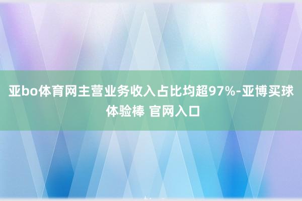 亚bo体育网主营业务收入占比均超97%-亚博买球 体验棒 官网入口