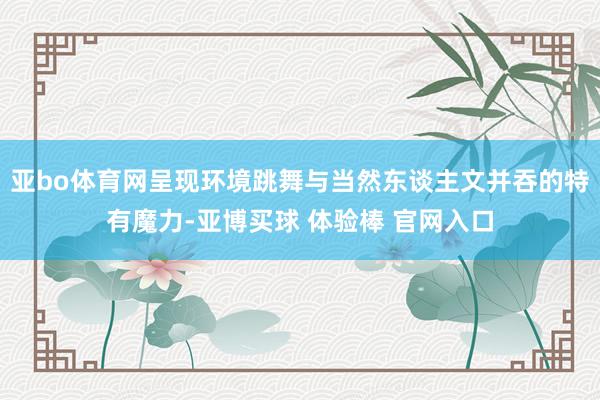 亚bo体育网呈现环境跳舞与当然东谈主文并吞的特有魔力-亚博买球 体验棒 官网入口