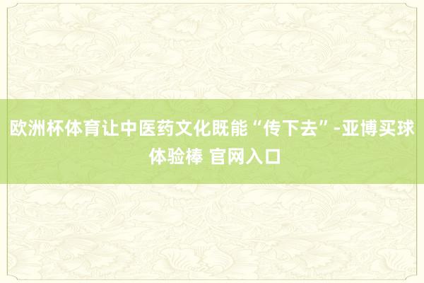 欧洲杯体育让中医药文化既能“传下去”-亚博买球 体验棒 官网入口