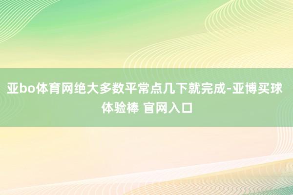 亚bo体育网绝大多数平常点几下就完成-亚博买球 体验棒 官网入口