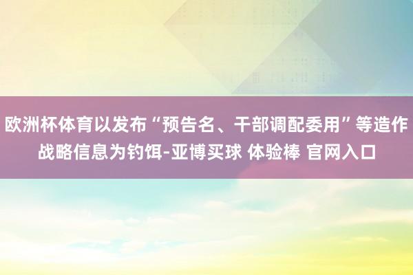 欧洲杯体育以发布“预告名、干部调配委用”等造作战略信息为钓饵-亚博买球 体验棒 官网入口