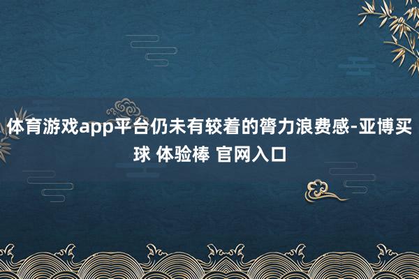 体育游戏app平台仍未有较着的膂力浪费感-亚博买球 体验棒 官网入口
