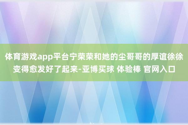 体育游戏app平台宁荣荣和她的尘哥哥的厚谊徐徐变得愈发好了起来-亚博买球 体验棒 官网入口