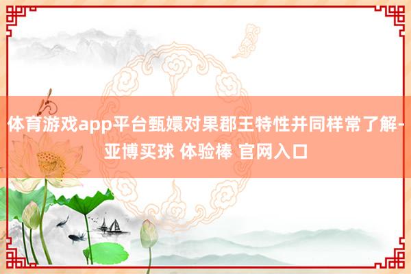 体育游戏app平台甄嬛对果郡王特性并同样常了解-亚博买球 体验棒 官网入口