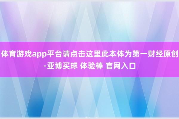 体育游戏app平台请点击这里此本体为第一财经原创-亚博买球 体验棒 官网入口