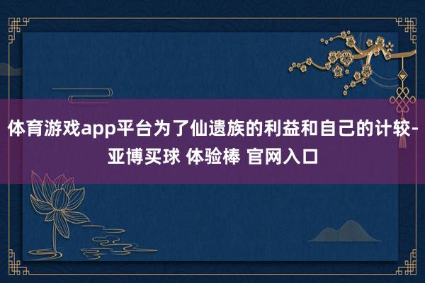 体育游戏app平台为了仙遗族的利益和自己的计较-亚博买球 体验棒 官网入口