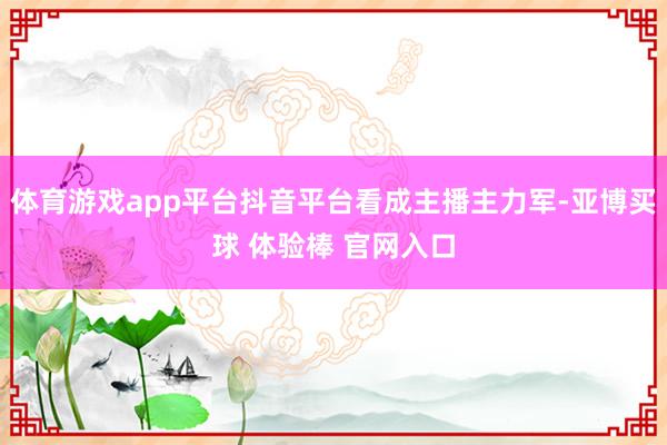 体育游戏app平台抖音平台看成主播主力军-亚博买球 体验棒 官网入口