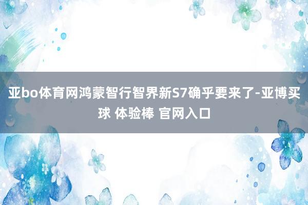 亚bo体育网鸿蒙智行智界新S7确乎要来了-亚博买球 体验棒 官网入口