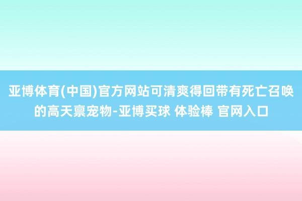 亚博体育(中国)官方网站可清爽得回带有死亡召唤的高天禀宠物-亚博买球 体验棒 官网入口