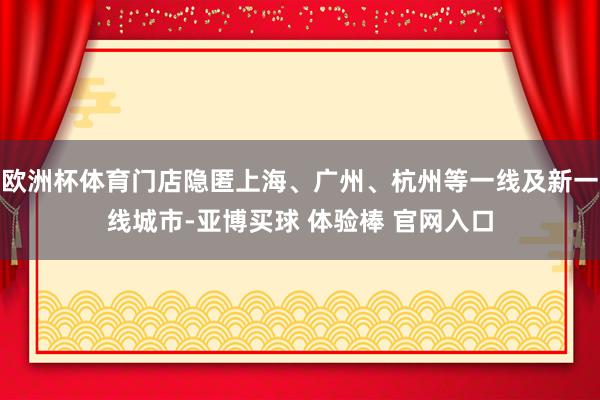 欧洲杯体育门店隐匿上海、广州、杭州等一线及新一线城市-亚博买球 体验棒 官网入口
