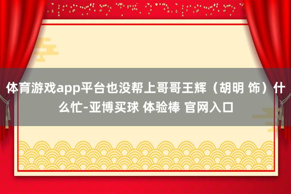 体育游戏app平台也没帮上哥哥王辉（胡明 饰）什么忙-亚博买球 体验棒 官网入口
