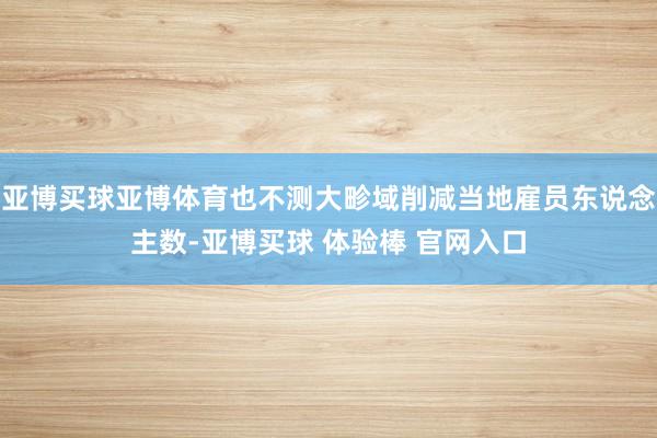 亚博买球亚博体育也不测大畛域削减当地雇员东说念主数-亚博买球 体验棒 官网入口