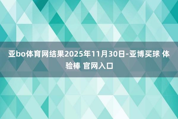 亚bo体育网结果2025年11月30日-亚博买球 体验棒 官网入口