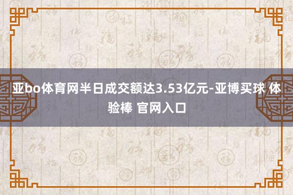 亚bo体育网半日成交额达3.53亿元-亚博买球 体验棒 官网入口