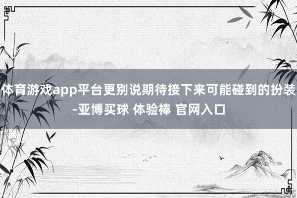 体育游戏app平台更别说期待接下来可能碰到的扮装-亚博买球 体验棒 官网入口