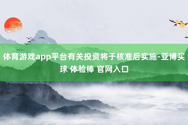 体育游戏app平台有关投资将于核准后实施-亚博买球 体验棒 官网入口