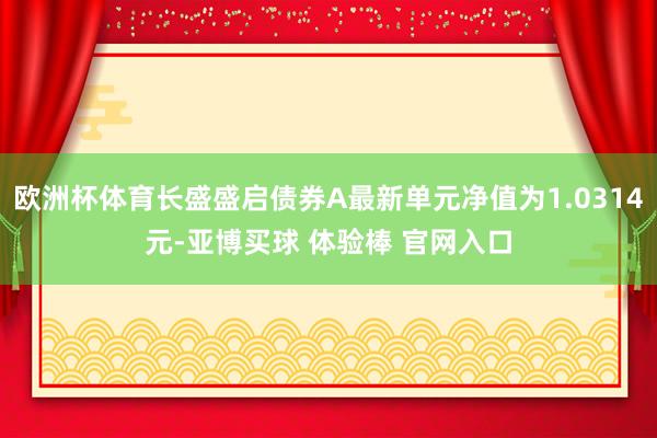 欧洲杯体育长盛盛启债券A最新单元净值为1.0314元-亚博买球 体验棒 官网入口