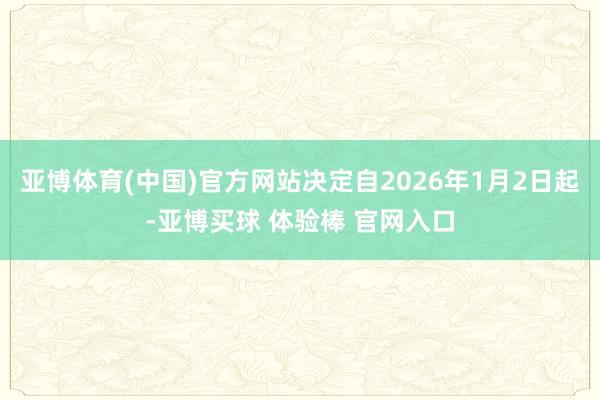 亚博体育(中国)官方网站决定自2026年1月2日起-亚博买球 体验棒 官网入口