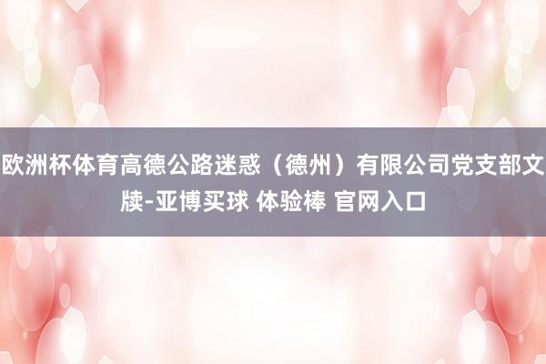 欧洲杯体育高德公路迷惑（德州）有限公司党支部文牍-亚博买球 体验棒 官网入口