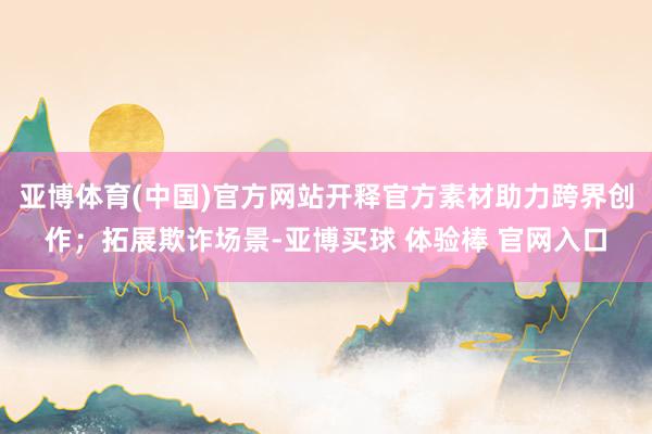 亚博体育(中国)官方网站开释官方素材助力跨界创作；拓展欺诈场景-亚博买球 体验棒 官网入口