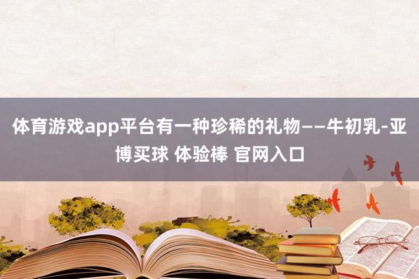 体育游戏app平台有一种珍稀的礼物——牛初乳-亚博买球 体验棒 官网入口