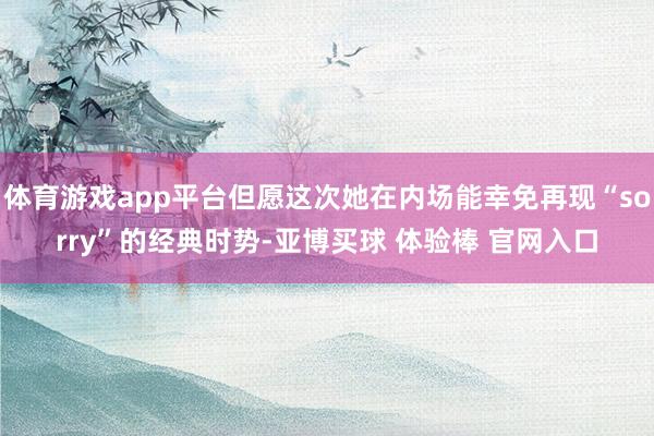 体育游戏app平台但愿这次她在内场能幸免再现“sorry”的经典时势-亚博买球 体验棒 官网入口