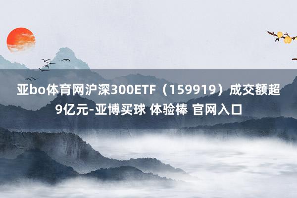 亚bo体育网沪深300ETF（159919）成交额超9亿元-亚博买球 体验棒 官网入口